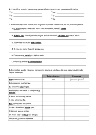 6.1. Identifica, no texto, os nomes a que se referem os pronomes pessoais sublinhados.
(1)
o - _____________________________
(2)
a - _____________________________
(3)
a - _____________________________
(4)
ela - ____________________________
(5)
a - _____________________________
(6)
Ela - ___________________________
7. Reescreve as frases substituindo os grupos nominais sublinhados por um pronome pessoal.
a. O João comprou uma casa nova. Anos mais tarde, vendeu a casa.
______________________________________________________________________________
b. A Marta e eu somos grandes amigas. Todos convidam a Marta e eu para as festas.
______________________________________________________________________________
c. As árvores dão frutos aos homens.
______________________________________________________________________________
d. O meu cão fugiu! Eu perdi o meu cão.
______________________________________________________________________________
e. Procuraram a estrela por toda a parte.
______________________________________________________________________________
f. O rapaz queria ter o último modelo.
______________________________________________________________________________
8. Completa o quadro indicando na respetiva coluna, a subclasse de cada palavra sublinhada.
Segue o exemplo.
Determinantes Pronomes
Ele comeu um bolo. ----- (pronome) pessoal
Este casaco é igual ao teu.
Eu encontrei uns amigos.
Ele comprou um livro e tu compraste o
mesmo.
A Marta encontrou-a na rua.
A mãe telefonou-lhe.
Nós conhecemo-nos ontem.
O meu cão detesta aquele gato.
O Jaime é nosso amigo.
Os meus pais e os teus são amigos.
Limparam a cozinha depressa.
 