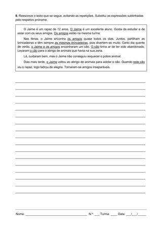 9. Reescreve o texto que se segue, evitando as repetições. Substitui as expressões sublinhadas
pelo respetivo pronome.
______________________________________________________________________________
______________________________________________________________________________
______________________________________________________________________________
______________________________________________________________________________
______________________________________________________________________________
______________________________________________________________________________
______________________________________________________________________________
______________________________________________________________________________
______________________________________________________________________________
______________________________________________________________________________
______________________________________________________________________________
______________________________________________________________________________
______________________________________________________________________________
______________________________________________________________________________
______________________________________________________________________________
______________________________________________________________________________
______________________________________________________________________________
Nome: _____________________________________ N.º: ___ Turma: ____ Data: ___/___/_____
O Jaime é um rapaz de 12 anos. O Jaime é um excelente aluno. Gosta de estudar e de
estar com os seus amigos. Os amigos estão na mesma turma.
Nas férias, o Jaime encontra os amigos quase todos os dias. Juntos, partilham as
brincadeiras e têm sempre as mesmas brincadeiras, pois divertem-se muito. Certo dia quente
de verão, o Jaime e os amigos encontraram um cão. O cão tinha ar de ter sido abandonado.
Levaram o cão para o abrigo de animais que havia na sua zona.
Lá, cuidaram bem, mas o Jaime não conseguiu esquecer o pobre animal.
Dias mais tarde, o Jaime voltou ao abrigo de animais para adotar o cão. Quando este cão
viu o rapaz, logo ladrou de alegria. Tornaram-se amigos inseparáveis.
 
