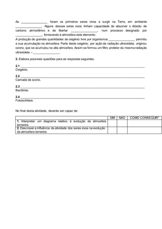 As ________________ foram os primeiros seres vivos a surgir na Terra, em ambiente
________________. Alguns desses seres vivos tinham capacidade de absorver o dióxido de
carbono atmosférico e de libertar ________________, num processo designado por
________________, fornecendo à atmosfera este elemento.
A produção de grandes quantidades de oxigénio livre por organismos ________________ permitiu
a sua acumulação na atmosfera. Parte deste oxigénio, por ação da radiação ultravioleta, originou
ozono, que se acumulou na alta atmosfera. Assim se formou um filtro protetor da mesma radiação
ultravioleta – ________________.
2. Elabora possíveis questões para as respostas seguintes.
2.1 ___________________________________________________________________________
Oxigénio.
2.2 ___________________________________________________________________________
Camada de ozono.
2.3 ___________________________________________________________________________
Bactérias.
2.4 ___________________________________________________________________________
Fotossíntese.
No final desta atividade, deverás ser capaz de:
SIM NÃO COMO CONSEGUIR*
1. Interpretar um diagrama relativo à evolução da atmosfera
terrestre.
2. Descrever a influência da atividade dos seres vivos na evolução
da atmosfera terrestre.
 