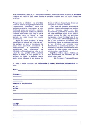 II

1.Lê atentamente o texto de J.L. Aranguren onde se faz uma breve análise da noção de felicidade,
pondo-se em confronto duas visões distintas e acabando o próprio autor por propor também ele
uma tese.


Antigamente a felicidade era entendida                  todas as fortunas (?) espirituais, desde que
como um ideal só alcançável pelos filósofos             cresçam os aumentos materiais.
contemplativos (Aristóteles), pelos que                     Claro está que depressa as coisas se
sobre-humanamente renunciavam a tudo                    mostram mais complicadas porque, quando
(estóicos), pelos que, perante o carácter               já    se    alcançou    aquilo     em   que,
enganador do prazer, acabavam por fazer                 ilusoriamente, púnhamos a felicidade, esta
o mesmo (epicuristas) e por todos os que a              vai para mais longe; agora já não basta o
reservavam para os “eleitos” e, para                    carrito, porque faz falta um automóvel
cúmulo, não neste mundo mas noutro                      sumptuoso, a nossa vivenda precisa de ser
(Escolástica).                                          uma luxuosa vila e a felicidade parece não
      Agora as coisas mudaram. A actual                 ser já uma questão só de dinheiro, mas
trivialização da palavra “feliz” (“faz-me feliz”        também de status: se pudéssemos chegar
diz qualquer um após a consecução da                    a ser directores da empresa onde
coisa mais acessível) corresponde à                     trabalhamos, se pudéssemos chegar a ser
democratização,       á    aproximação,        à        ministros! (Este último exemplo não é bom:
vulgarização      das     expectativas       da         qualquer um pode chegar a ser ministro,
felicidade. A felicidade parece estar aí, no            como mostra a experiência.)
voltar do ano, quando, enfim, podemos                      A agridoce verdade é que, à medida que
adquirir o carrito, a casa própria ou o                 nos aproximamos da felicidade, ela se
aumento do salário; a felicidade parece                 afasta mais e mais.”
assim ter-se colocado já ao alcance de                           J.L. Aranguren, Propostas Morales.


2 . Após a leitura, proponho que identifiques as teses e a estrutura argumentativa do
texto

Tema:_____________________________________________________________
__________

Problema:__________________________________________________________
_________

__________________________________________________________________
__________

Respostas ao problema:

a) Tese
antiga_____________________________________________________________
___

__________________________________________________________________
__________

__________________________________________________________________
__________


b)Visão
actual_____________________________________________________________
_

__________________________________________________________________
__________

__________________________________________________________________
__________



                                                                                                       2
 