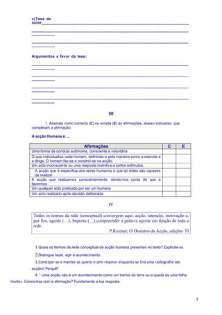 c)Tese do
           autor______________________________________________________________

           __________________________________________________________________
           __________

           __________________________________________________________________
           __________


           Argumentos a favor da tese:

           __________________________________________________________________
           __________

           __________________________________________________________________
           __________

           __________________________________________________________________
           __________

           __________________________________________________________________
           __________


                                                        III

                  1. Assinala como correcta (C) ou errada (E) as afirmações, abaixo indicadas, que
           completam a afirmação:

           A acção Humana é….

                                          Afirmações                                       C         E
           Uma forma de conduta autónoma, consciente e voluntária
           O que individualiza cada homem, definindo-o pela maneira como a exercita e
           a dirige. O homem faz-se e constrói-se na acção.
           Um acto inconsciente ou uma resposta instintiva a certos estímulos.
             A acção que é específica dos seres humanos e que só estes são capazes
             de realizar
           A acção que realizamos conscientemente, dando-nos conta de que a
           fazermos
           Um qualquer acto praticado por ser um humano
           Um acto realizado após decisão deliberada

                                                        IV

            Todos os termos da rede (conceptual) convergem aqui: acção, intenção, motivação e,
            por fim, agente (…), Importa (…) compreender a palavra agente em função de toda a
            rede.
                                                    P.Ricouer, O Discurso da Acção, edições 70


             1.Quais os termos da rede conceptual da acção humana presentes no texto? Explicita-os.
             2.Distingue fazer, agir e acontecimento.
             3.Constipar-se e manter-se quieto e sem respirar enquanto se tira uma radiografia são
           acções? Porquê?
             4. “ Uma acção não é um acontecimento como um tremor de terra ou a queda de uma folha
morta». Concordas com a afirmação? Fundamenta a tua resposta.



                                                                                                         3
 