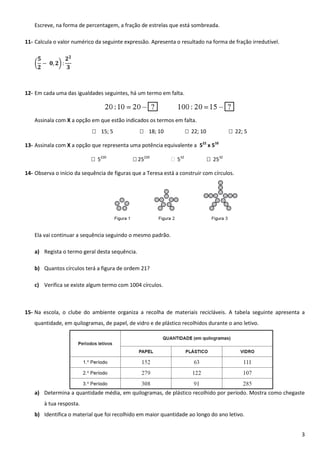 Escreve, na forma de percentagem, a fração de estrelas que está sombreada.
11- Calcula o valor numérico da seguinte expressão. Apresenta o resultado na forma de fração irredutível.
(

)

12- Em cada uma das igualdades seguintes, há um termo em falta.

Assinala com X a opção em que estão indicados os termos em falta.
 15; 5

 18; 10

 22; 10

 22; 5

13- Assinala com X a opção que representa uma potência equivalente a 522 x 510
 5220

 25220

 532

 2532

14- Observa o início da sequência de figuras que a Teresa está a construir com círculos.

Ela vai continuar a sequência seguindo o mesmo padrão.
a) Regista o termo geral desta sequência.
b) Quantos círculos terá a figura de ordem 21?
c) Verifica se existe algum termo com 1004 círculos.

15- Na escola, o clube do ambiente organiza a recolha de materiais recicláveis. A tabela seguinte apresenta a
quantidade, em quilogramas, de papel, de vidro e de plástico recolhidos durante o ano letivo.

a) Determina a quantidade média, em quilogramas, de plástico recolhido por período. Mostra como chegaste
à tua resposta.
b) Identifica o material que foi recolhido em maior quantidade ao longo do ano letivo.
3

 