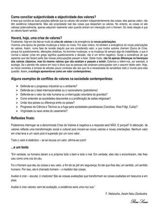 Como conciliar subjectividade e objectividade dos valores?
A tese que concilia as duas posições defende que os valores não existem independentemente das coisas, eles apenas valem, não
têm existência independente. Mas são propriedade real das coisas que despertam os valores. No entanto, as coisas só são
valiosas potencialmente, apenas adquirem realmente valor quando entram em interacção com o Homem. Só nesta relação é que
os valores fazem sentido.

Haverá, hoje, uma crise de valores?
Finalmente, hoje em dia fala-se muito da crise de valores e da emergência de novas polarizações.
Vivemos uma época de grandes mudanças a todos os níveis. Por esse motivo, há também a emergência de novas polarizações
de valores. Assim, numa fase de revisão daquilo que era considerado valor, a que muitos autores chamam Época de Crise,
porque há questionamento, alterações drásticas, há enormes mudanças, e na mudança há sempre algo de instabilidade, o que é
normal e salutar (crise em grego significa questionamento e decisão; não é um termo negativo). Surge a consciência de que
aspectos que não faziam parte das nossas preocupações passam a fazer. Deste modo, não há apenas diferenças na hierarquia
dos valores clássicos, mas há mesmo valores que não existiam e passam a existir. Estamos a referir-nos, por exemplo, à
ecologia. Se o planeta não estava em risco é óbvio que as pessoas não andavam preocupadas com o assumir deste valor. Hoje,
os riscos inerentes à tomada de atitudes pouco correctas são tais que há a necessidade de sensibilizar todo o mundo para esta
questão. Assim, a ecologia apresenta-se como um valor contemporâneo.

Alguns exemplos de conflitos de valores na sociedade contemporânea:
     Defende-se o progresso industrial ou o ambiente?
       Defende-se o ideal internacionalista ou o nacionalismo (patriotismo)’
       Defende-se o valor da vida humana ou a interrupção voluntária da gravidez?
       Como entender as sociedades descrentes e a proliferação de seitas religiosas?
       União dos países ou diferença entre os países?
       Progresso da Ciência e Técnica ou a fuga para sociedades paradisiacas (Caraíbas, Ilhas Fidgi, Cuba)?
       Virgindade ou sexo antes do casamento?

Reflexões finais:
Poderemos interrogar se a denominada Crise de Valores é negativa e a resposta será NÃO. E porquê? A alteração de
valores reflecte uma transformação social e cultural pois iniciam-se novos valores e novas orientações. Nenhum valor
em crise leva a um vazio pois é superado por um novo valor.

Todo o valor é dialéctico – se se recusa um valor, afirma-se outro!

...e um texto
“Em verdade, os homens deram a si próprios todo o bem e todo o mal. Em verdade, eles não o encontraram, não lhes
caiu como uma voz do céu.

Foi o Homem que deu às coisas o seu valor, a fim de se pôr em segurança; foi ele que lhes deu um sentido, um sentido
humano. Por isso, ele é chamado homem – o medidor das coisas.

Avaliar é criar – escutai, ó criadores! São as vossas avaliações que transformam as coisas avaliadas em tesouros e em
jóias.

Avaliar é criar valores: sem tal avaliação, a existência seria uma noz oca.”

                                                                                      F. Nietzsche, Assim falou Zaratustra.

                                                                                                            Rosa Sousa
 