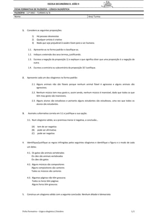 Ficha Formativa – Lógica silogística | Outubro 1/1
ESCOLA SECUNDÁRIA D. JOÃO II
FICHA FORMATIVA DE FILOSOFIA – LÓGICA SILOGÍSTICA
FILOSOFIA - 11º ANO – TURMAS A/ B
Nome: Ano/ Turma:
1. Considere as seguintes proposições:
1) Há pessoas desonestas
2) Qualquer artista é criativo
3) Nada que seja prejudicial à saúde é bom para o ser humano.
1.1. Apresente-as na forma padrão e classifique-as.
1.2. Indique a extensão dos seus termos, justificando.
1.3. Escreva a negação da proposição 1) e explique o que significa dizer que uma proposição é a negação de
outra.
1.4. Escreva a contrária ou subcontrária da proposição 3)? Justifique.
2. Apresente cada um dos silogismos na forma padrão:
2.1. Alguns animais não são fiáveis porque nenhum animal fiável é agressivo e alguns animais são
agressivos.
2.2. Nenhum músico tem mau gosto e, assim sendo, nenhum músico é insensível, dado que todos os que
têm mau gosto são insensíveis.
2.3. Alguns alunos são estudiosos e portanto alguns estudantes são estudiosos, uma vez que todos os
alunos são estudantes.
3. Assinale a alternativa correta em 3.1 e justifique a sua opção.
3.1. Num silogismo válido, se a premissa menor é negativa, a conclusão…
(A) tem de ser negativa
(B) pode ser afirmativa
(C) pode ser negativa
4. Identifique/justifique as regras infringidas pelos seguintes silogismos e identifique a figura e o modo de cada
um deles:
4.1. Os gatos são animais vertebrados
Os cães são animais vertebrados
Os cães são gatos
4.2. Alguns músicos são compositores
Alguns compositores são cantores
Todos os músicos são cantores
4.3. Algumas páginas não têm gravuras
Todos os livros têm páginas
Alguns livros têm gravuras
5. Construa um silogismo válido com a seguinte conclusão: Nenhum ditador é democrata.
 