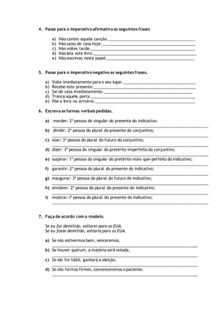 4. Passe para o imperativo afirmativo as seguintes frases
a) Não cantes aquela canção.________________________________________
b) Não saias de casa hoje.___________________________________________
c) Não voltes tarde.________________________________________________
d) Não leia este livro._______________________________________________
e) Não escrevas neste papel.________________________________________
5. Passe para o imperativo negativo as seguintes frases.
a) Volte imediatamente para o seu lugar._________________________________
b) Recebe este presente._______________________________________________
c) Sai de casa imediatamente._________________________________________
d) Tranca aquela porta.________________________________________________
e) Põe o livro no armário.______________________________________________
6. Escreva as formas verbais pedidas.
a) morder: 2ª pessoa do singular do presente do indicativo;
________________________________________________________________________
b) dividir: 2ª pessoa do plural do presente do conjuntivo;
________________________________________________________________________
c) voar: 3ª pessoa do plural do futuro do conjuntivo;
________________________________________________________________________
d) dizer: 3ª pessoa do singular do pretérito imperfeito do conjuntivo;
________________________________________________________________________
e) suspirar: 1ª pessoa do singular do pretérito mais-que-perfeito do indicativo;
________________________________________________________________________
f) garantir: 2ª pessoa do plural do presente do indicativo;
________________________________________________________________________
g) inaugurar: 3ª pessoa do plural do futuro do indicativo;
________________________________________________________________________
h) envolver: 2ª pessoa do plural do presente do indicativo;
________________________________________________________________________
i) mostrar: lª pessoa do plural do presente do indicativo;
________________________________________________________________________
7. Faça de acordo com o modelo.
Se eu for demitido, voltarei para os EUA.
Se eu fosse demitido, voltaria para os EUA.
a) Se nós estivermos bem, venceremos.
___________________________________________________________________
b) Se houver quórum, a matéria será votada.
___________________________________________________________________
c) Se ele for hábil, ganhará a eleição.
___________________________________________________________________
d) Se nós formos firmes, convenceremos o paciente.
___________________________________________________________________
 