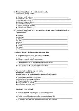8. Transforme as frases de acordo com o modelo.
Joana canta. Joana, cante!
a) Manuel vende o carro. _____________________________________________
b) Daniel não lê o livro. __________________________________________________
c) Adriana parte à noite.__________________________________________________
d) Maria entrega as flores._________________________________________________
e) Ana não sai de casa. ___________________________________________________
f) Crianças veem o cometa. _______________________________________________
g) Marcelo não discute. ____________________________________________________
9. Coloque os verbos no futuro do conjuntivo, começando a frase pelas palavras:
"Quando nós..."
a) Chegar _________________________________________________________
b) Receber_________________________________________________________
c) Sorrir___________________________________________________________
d) Pôr_____________________________________________________________
e) Repor___________________________________________________________
f) Ver_____________________________________________________________
g) Rever___________________________________________________________
h) Trazer__________________________________________________________
i) Vir______________________________________________________________
10.Indica o tempo e o modo dos verbos destacados.
a) Faça o que quiser desde que não me perturbe.
_________________________________________________________
b) Só sairei quando o professor mandar.
________________________________________________________________
c) Terias ganho a causa, se tivesses argumentado bem.
________________________________________________________________
d) Não leias à luz da lua,pois faz mal aos olhos.
________________________________________________________________
11.Nas alternativas abaixo, siga o modelo.
Almoço fora todos os dias.
Se você almoçar fora todos os dias, eu também almoçarei.
a) Passo os fins de semana na quinta. _________________________________________
b) Compro frutas no supermercado.___________________________________________
c) Ouço música de madrugada._______________________________________________
d) Vejo sombras no jardim.__________________________________________________
e) Nado duas horas por dia.__________________________________________________
12.Passe para a voz passiva:
a) Contei uma linda história para as crianças dormirem.
______________________________________________________________________
b) Todas as manhãs a Joana recolhe as roupas do estendal.
______________________________________________________________________
c) A empresa concedeu um aumento salarial aos funcionários.
 
