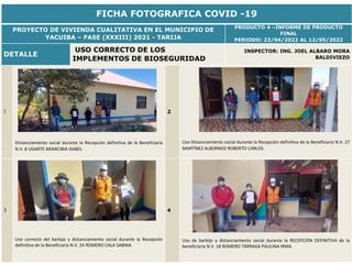 FICHA FOTOGRAFICA COVID -19
PROYECTO DE VIVIENDA CUALITATIVA EN EL MUNICIPIO DE
YACUIBA – FASE (XXXIII) 2021 - TARIJA
PRODUCTO 4 –INFORME DE PRODUCTO
FINAL
PERIODO: 23/04/2022 AL 12/05/2022
DETALLE
USO CORRECTO DE LOS
IMPLEMENTOS DE BIOSEGURIDAD
INSPECTOR: ING. JOEL ALBARO MORA
BALDIVIEZO
1
Distanciamiento social durante la Recepción definitiva de la Beneficiaria
N.V. 8 UGARTE ARANCIBIA ISABEL
2
Uso Distanciamiento social durante la Recepción definitiva de la Beneficiaria N.V. 27
MARTÍNEZ ALBORNOZ ROBERTO CARLOS
3
Uso correcto del barbijo y distanciamiento social durante la Recepción
definitiva de la Beneficiaria N.V. 24 ROMERO CALA SABINA
4
Uso de barbijo y distanciamiento social durante la RECEPCIÓN DEFINITIVA de la
beneficiaria N.V. 18 ROMERO TÁRRAGA PAULINA IRMA.
 