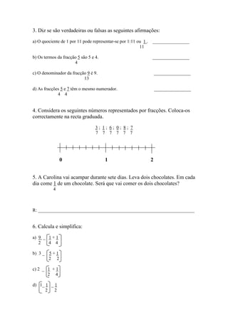 3. Diz se são verdadeiras ou falsas as seguintes afirmações:
a) O quociente de 1 por 11 pode representar-se por 1:11 ou 1 . ________________
11
b) Os termos da fracção 5 são 5 e 4. ________________
4
c) O denominador da fracção 9 é 9. ________________
13
d) As fracções 5 e 7 têm o mesmo numerador. ________________
4 4
4. Considera os seguintes números representados por fracções. Coloca-os
correctamente na recta graduada.
3 ; 1 ; 6 ; 0 ; 8 ; 7
7 7 7 7 7 7
0 1 2
5. A Carolina vai acampar durante sete dias. Leva dois chocolates. Em cada
dia come 1 de um chocolate. Será que vai comer os dois chocolates?
4
R: ____________________________________________________________________
6. Calcula e simplifica:
a) 9 _ 1 + 1
2 4 4
b) 3 _ 5 + 1
2 2
c) 2 _ 1 + 1
2 4
d) 1_ 1 _ 1
2 2
 