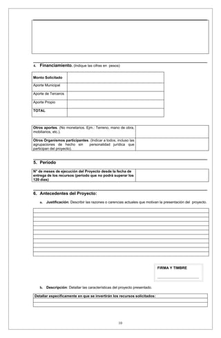 4.   Financiamiento. (Indique las cifras en pesos)

Monto Solicitado

Aporte Municipal

Aporte de Terceros

Aporte Propio

TOTAL



Otros aportes. (No monetarios. Ejm.: Terreno, mano de obra,
mobiliarios, etc.).

Otros Organismos participantes. (Indicar a todos, incluso las
agrupaciones de hecho sin      personalidad jurídica que
participan del proyecto).


5. Período

N° de meses de ejecución del Proyecto desde la fecha de
entrega de los recursos (período que no podrá superar los
120 días)


6. Antecedentes del Proyecto:
     a.   Justificación: Describir las razones o carencias actuales que motivan la presentación del proyecto.




                                                                               FIRMA Y TIMBRE

                                                                               _______________________


     b.   Descripción: Detallar las características del proyecto presentado.

Detallar específicamente en que se invertirán los recursos solicitados:




                                                       10
 
