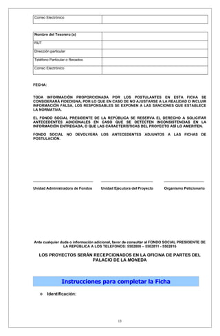 Correo Electrónico



Nombre del Tesorero (a)

RUT

Dirección particular

Teléfono Particular o Recados

Correo Electrónico



FECHA:


TODA INFORMACIÓN PROPORCIONADA POR LOS POSTULANTES EN ESTA FICHA SE
CONSIDERARÁ FIDEDIGNA, POR LO QUE EN CASO DE NO AJUSTARSE A LA REALIDAD O INCLUIR
INFORMACIÓN FALSA, LOS RESPONSABLES SE EXPONEN A LAS SANCIONES QUE ESTABLECE
LA NORMATIVA.

EL FONDO SOCIAL PRESIDENTE DE LA REPÚBLICA SE RESERVA EL DERECHO A SOLICITAR
ANTECEDENTES ADICIONALES EN CASO QUE SE DETECTEN INCONSISTENCIAS EN LA
INFORMACIÓN ENTREGADA, O QUE LAS CARACTERÍSTICAS DEL PROYECTO ASÍ LO AMERITEN.

FONDO SOCIAL NO DEVOLVERA LOS ANTECEDENTES ADJUNTOS A LAS FICHAS DE
POSTULACIÓN.




______________________________      __________________________        ____________________

Unidad Administradora de Fondos     Unidad Ejecutora del Proyecto     Organismo Peticionario




Ante cualquier duda o información adicional, favor de consultar al FONDO SOCIAL PRESIDENTE DE
                 LA REPÚBLICA A LOS TELEFONOS: 5502800 – 5502811 - 5502816

   LOS PROYECTOS SERÁN RECEPCIONADOS EN LA OFICINA DE PARTES DEL
                      PALACIO DE LA MONEDA




                 Instrucciones para completar la Ficha

        Identificación:




                                             13
 