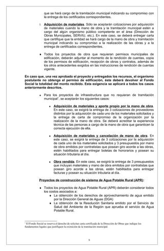 que se hará cargo de la tramitación municipal indicando su compromiso con
                  la entrega de los certificados correspondientes.

             3.   Adquisición de materiales. Sólo se aceptarán cotizaciones por adquisición
                  de materiales cuando la mano de obra y la tramitación municipal estén a
                  cargo del algún organismo público competente en el área (Dirección de
                  Obras Municipales, SERVIU, etc.). En este caso, se deberá entregar carta
                  que certifique que la entidad se hará cargo de la mano de obra y tramitación
                  municipal indicando su compromiso a la realización de las obras y a la
                  entrega de certificados correspondientes.

             ♦ Todos los proyectos de obra que requieran permisos municipales de
               edificación, deberán adjuntar al momento de la rendición de cuentas, copia
               de los permisos de edificación, recepción de obras y contratos, además de
               los otros antecedentes exigidos en las instrucciones de rendición de cuentas
               vigente.

En caso que, una vez aprobado el proyecto y entregados los recursos, el organismo
postulante no obtenga el permiso de edificación, éste deberá devolver al Fondo
Social la totalidad del monto recibido. Esta exigencia se aplicará a todos los casos
anteriormente descritos.

             ♦    Para los proyectos de infraestructura que no requieran de tramitación
                  municipal1, se aceptarán los siguientes casos:

                      ♦    Adquisición de materiales y aporte propio por la mano de obra.
                           En este caso, se exigirá la entrega de 3 cotizaciones de proveedores
                           distintos por la adquisición de cada uno de los materiales solicitados y
                           la entrega de carta de compromiso de la organización por la
                           realización de la mano de obra. Se deberá acreditar la experiencia
                           técnica de las personas a cargo de la mano de obra que garanticen la
                           correcta ejecución de ella.

                      ♦    Adquisición de materiales y cancelación de mano de obra . En
                           este caso, se exigirá la entrega de 3 cotizaciones por la adquisición
                           de cada uno de los materiales solicitados y 3 presupuestos por mano
                           de obra emitidos por contratistas que posean giro acorde a las obras,
                           estén habilitados para entregar boletas de honorarios y posean su
                           situación tributaria al día.

                      ♦    Obra vendida. En este caso, se exigirá la entrega de 3 presupuestos
                           que incluyan materiales y mano de obra emitidos por contratistas que
                           posean giro acorde a las obras, estén habilitados para entregar
                           facturas y posean su situación tributaria al día.

             Proyectos de construcción de sistema de Agua Potable Rural (APR):

             ♦ Todos los proyectos de Agua Potable Rural (APR) deberán considerar todos
               los costos asociados a:
                   ♦ La obtención de los derechos de aprovechamiento de agua emitido
                      por la Dirección General de Aguas (DGA)
                   ♦ La obtención de la Resolución Sanitaria emitido por el Servicio de
                      Salud del Ambiente de la Región que aprueba el servicio de Agua
                      Potable Rural.


1
 El Fondo Social se reserva el derecho de solicitar carta certificada de la Dirección de Obras que indique los
fundamentos legales que justifiquen la eximición de la tramitación municipal.



                                                            6
 