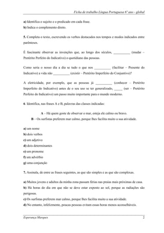 Ficha de trabalho Língua Portuguesa 6º ano - global
Esperança Marques 2
a) Identifica o sujeito e o predicado em cada frase.
b) Indica o complemento direto.
5. Completa o texto, escrevendo os verbos destacados nos tempos e modos indicados entre
parênteses.
É fascinante observar as invenções que, ao longo dos séculos, __________ (mudar –
Pretérito Perfeito do Indicativo) o quotidiano das pessoas.
Como seria o nosso dia a dia se tudo o que nos __________ (facilitar – Presente do
Indicativo) a vida não __________ (existir – Pretérito Imperfeito do Conjuntivo)?
A eletricidade, por exemplo, que as pessoas já __________ (conhecer – Pretérito
Imperfeito do Indicativo) antes de o seu uso se ter generalizado, _____ (ser – Pretérito
Perfeito do Indicativo) um passo muito importante para o mundo moderno.
6. Identifica, nas frases A e B, palavras das classes indicadas:
A – Há quem goste de observar o mar, esteja ele calmo ou bravo.
B – Os surfistas preferem mar calmo, porque lhes facilita muito a sua atividade.
a) um nome
b) dois verbos
c) um adjetivo
d) dois determinantes
e) um pronome
f) um advérbio
g) uma conjunção
7. Assinala, de entre as frases seguintes, as que são simples e as que são complexas.
a) Muitos jovens e adultos da minha zona passam férias nas praias mais próximas de casa.
b) Há horas do dia em que não se deve estar exposto ao sol, porque as radiações são
perigosas.
c) Os surfistas preferem mar calmo, porque lhes facilita muito a sua atividade.
d) No entanto, infelizmente, poucas pessoas evitam essas horas menos aconselháveis.
 