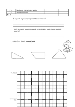 8 Carteiras de marcadores de acetato
5 Canetas correctoras
Total
16.1.Quanto pagou a escola pelo total da encomenda?
___________________________________________________________________
___________________________________________________________________
16.2. Se a escola pagar a encomenda em 3 prestações iguais, quanto pagará de
cada vez?
___________________________________________________________________
17. Identifica e pinta os ângulos rectos.
18. Desenha no quadro os seguintes polígonos a partir das medidas dadas.
A) 4 cm + 4 cm + 4 cm + 4 cm = 16 cm
B) 3 cm + 9 cm + 3 cm + 9 cm = 24 cm
C)  com 12 cm de perímetro
5
 