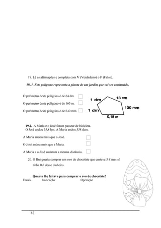 19. Lê as afirmações e completa com V (Verdadeiro) o F (Falso).
19..1. Este polígono representa a planta de um jardim que vai ser construído.
O perímetro deste polígono é de 64 dm.
O perímetro deste polígono é de 163 m.
O perímetro deste polígono é de 640 mm.
19.2. A Maria e o José foram passear de bicicleta.
O José andou 55,8 hm. A Maria andou 558 dam.
A Maria andou mais que o José.
O José andou mais que a Maria.
A Maria e o José andaram a mesma distância.
20. O Rui queria comprar um ovo de chocolate que custava 5 € mas só
tinha 0,6 desse dinheiro.
Quanto lhe faltava para comprar o ovo de chocolate?
Dados Indicação Operação
6
 