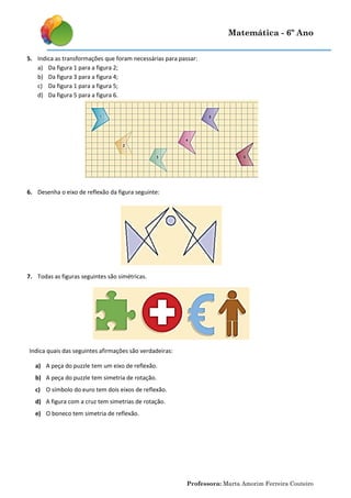 Matemática - 6º Ano
5. Indica as transformações que foram necessárias para passar:
a) Da figura 1 para a figura 2;
b) Da figura 3 para a figura 4;
c) Da figura 1 para a figura 5;
d) Da figura 5 para a figura 6.

6. Desenha o eixo de reflexão da figura seguinte:

7. Todas as figuras seguintes são simétricas.

Indica quais das seguintes afirmações são verdadeiras:
a) A peça do puzzle tem um eixo de reflexão.
b) A peça do puzzle tem simetria de rotação.
c) O símbolo do euro tem dois eixos de reflexão.
d) A figura com a cruz tem simetrias de rotação.
e) O boneco tem simetria de reflexão.

Professora: Marta Amorim Ferreira Couteiro

 