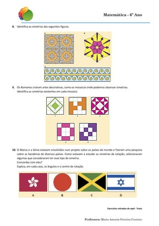 Matemática - 6º Ano
8. Identifica as simetrias das seguintes figuras.

9. Os Romanos criaram artes decorativas, como os mosaicos onde podemos observar simetrias.
Identifica as simetrias existentes em cada mosaico.

10. O Marco e a Sónia estavam envolvidos num projeto sobre os países do mundo e fizeram uma pesquisa
sobre as bandeiras de diversos países. Como estavam a estudar as simetrias de rotação, selecionaram
algumas que consideraram ter esse tipo de simetria.
Concordas com eles?
Explica, em cada caso, os ângulos e o centro de rotação.

Exercícios retirados de mp6 - Texto

Professora: Marta Amorim Ferreira Couteiro

 