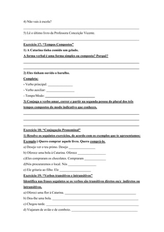 4) Não vais à escola?
______________________________________________________________________
5) Lê o último livro da Professora Conceição Vicente.
______________________________________________________________________
Exercício 17: “Tempos Compostos”
1) A Catarina tinha comido um gelado.
A forma verbal é uma forma simples ou composta? Porquê?
______________________________________________________________________
______________________________________________________________________
2) Eles tinham ouvido o barulho.
Completa:
- Verbo principal: _______________
- Verbo auxiliar: _________________
- Tempo/Modo: ______________________________
3) Conjuga o verbo amar, correr e partir na segunda pessoa do plural dos três
tempos compostos do modo indicativo que conheces.
______________________________________________________________________
______________________________________________________________________
______________________________________________________________________
Exercício 18: “Conjugação Pronominal”
1) Resolve os seguintes exercícios, de acordo com os exemplos que te apresentamos:
Exemplo:) Quero comprar aquele livro. Quero comprá-lo.
a) Desejo ver o teu primo. Desejo ________________
b) Oferece uma bola à Catarina. Oferece _________________
c)Eles compraram os chocolates. Compraram _____________
d)Nós procuraremos o local. Nós _________________
e) Ele gritaria ao filho. Ele ___________________
Exercício 19: “Verbos transitivos e intransitivos”
Identifica nas frases seguintes se os verbos são transitivos diretos ou/e indiretos ou
intransitivos.
a) Ofereci uma flor à Catarina. ___________________________________________
b) Deu-lhe uma bola. ____________________________________________________
c) Chegou tarde. ________________________________________________________
d) Viajaram de avião e de comboio. ________________________________________
 