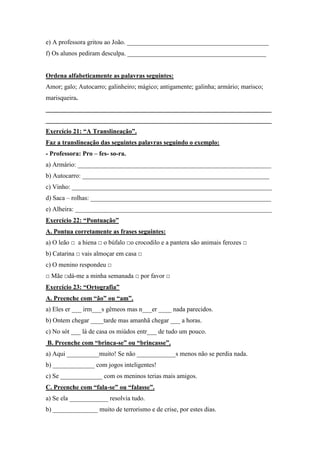 e) A professora gritou ao João. ____________________________________________
f) Os alunos pediram desculpa. ___________________________________________
Ordena alfabeticamente as palavras seguintes:
Amor; galo; Autocarro; galinheiro; mágico; antigamente; galinha; armário; marisco;
marisqueira.
______________________________________________________________________
______________________________________________________________________
Exercício 21: “A Translineação”.
Faz a translineação das seguintes palavras seguindo o exemplo:
- Professora: Pro – fes- so-ra.
a) Armário: ____________________________________________________________
b) Autocarro: __________________________________________________________
c) Vinho: ______________________________________________________________
d) Saca – rolhas: ________________________________________________________
e) Alheira: _____________________________________________________________
Exercício 22: “Pontuação”
A. Pontua corretamente as frases seguintes:
a) O leão □ a hiena □ o búfalo □o crocodilo e a pantera são animais ferozes □
b) Catarina □ vais almoçar em casa □
c) O menino respondeu □
□ Mãe □dá-me a minha semanada □ por favor □
Exercício 23: “Ortografia”
A. Preenche com “ão” ou “am”.
a) Eles er ___ irm___s gêmeos mas n___er ____ nada parecidos.
b) Ontem chegar ____tarde mas amanhã chegar ___ a horas.
c) No sót ___ lá de casa os miúdos entr___ de tudo um pouco.
B. Preenche com “brinca-se” ou “brincasse”.
a) Aqui __________muito! Se não ____________s menos não se perdia nada.
b) _____________ com jogos inteligentes!
c) Se _____________ com os meninos terias mais amigos.
C. Preenche com “fala-se” ou “falasse”.
a) Se ela ____________ resolvia tudo.
b) ______________ muito de terrorismo e de crise, por estes dias.
 