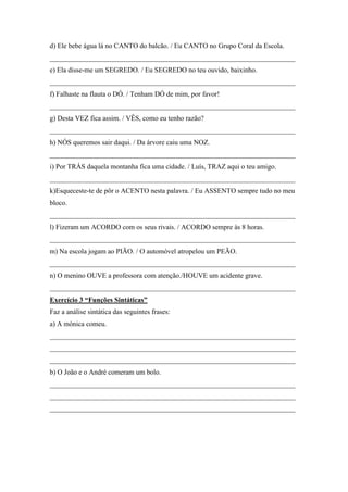 d) Ele bebe água lá no CANTO do balcão. / Eu CANTO no Grupo Coral da Escola.
______________________________________________________________________
e) Ela disse-me um SEGREDO. / Eu SEGREDO no teu ouvido, baixinho.
______________________________________________________________________
f) Falhaste na flauta o DÓ. / Tenham DÓ de mim, por favor!
______________________________________________________________________
g) Desta VEZ fica assim. / VÊS, como eu tenho razão?
______________________________________________________________________
h) NÓS queremos sair daqui. / Da árvore caiu uma NOZ.
______________________________________________________________________
i) Por TRÁS daquela montanha fica uma cidade. / Luís, TRAZ aqui o teu amigo.
______________________________________________________________________
k)Esqueceste-te de pôr o ACENTO nesta palavra. / Eu ASSENTO sempre tudo no meu
bloco.
______________________________________________________________________
l) Fizeram um ACORDO com os seus rivais. / ACORDO sempre às 8 horas.
______________________________________________________________________
m) Na escola jogam ao PIÃO. / O automóvel atropelou um PEÃO.
______________________________________________________________________
n) O menino OUVE a professora com atenção./HOUVE um acidente grave.
______________________________________________________________________
Exercício 3 “Funções Sintáticas”
Faz a análise sintática das seguintes frases:
a) A mónica comeu.
______________________________________________________________________
______________________________________________________________________
______________________________________________________________________
b) O João e o André comeram um bolo.
______________________________________________________________________
______________________________________________________________________
______________________________________________________________________
 