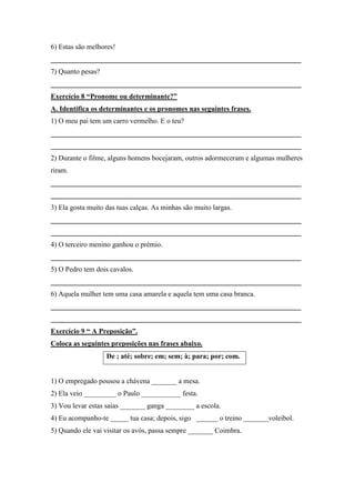 6) Estas são melhores!
______________________________________________________________________
7) Quanto pesas?
______________________________________________________________________
Exercício 8 “Pronome ou determinante?”
A. Identifica os determinantes e os pronomes nas seguintes frases.
1) O meu pai tem um carro vermelho. E o teu?
______________________________________________________________________
______________________________________________________________________
2) Durante o filme, alguns homens bocejaram, outros adormeceram e algumas mulheres
riram.
______________________________________________________________________
______________________________________________________________________
3) Ela gosta muito das tuas calças. As minhas são muito largas.
______________________________________________________________________
______________________________________________________________________
4) O terceiro menino ganhou o prémio.
______________________________________________________________________
5) O Pedro tem dois cavalos.
______________________________________________________________________
6) Aquela mulher tem uma casa amarela e aquela tem uma casa branca.
______________________________________________________________________
______________________________________________________________________
Exercício 9 “ A Preposição”.
Coloca as seguintes preposições nas frases abaixo.
De ; até; sobre; em; sem; à; para; por; com.
1) O empregado pousou a chávena _______ a mesa.
2) Ela veio _________ o Paulo ___________ festa.
3) Vou levar estas saias _______ ganga ________ a escola.
4) Eu acompanho-te _____ tua casa; depois, sigo ______ o treino _______voleibol.
5) Quando ele vai visitar os avós, passa sempre _______ Coimbra.
 
