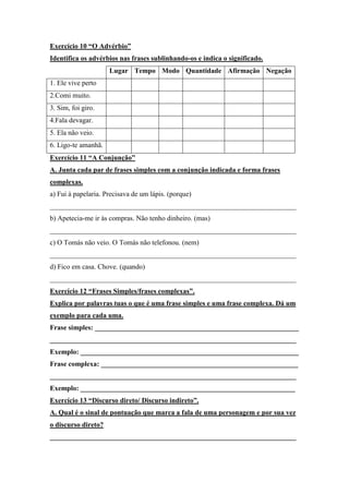 Exercício 10 “O Advérbio”
Identifica os advérbios nas frases sublinhando-os e indica o significado.
Lugar Tempo Modo Quantidade Afirmação Negação
1. Ele vive perto
2.Comi muito.
3. Sim, foi giro.
4.Fala devagar.
5. Ela não veio.
6. Ligo-te amanhã.
Exercício 11 “A Conjunção”
A. Junta cada par de frases simples com a conjunção indicada e forma frases
complexas.
a) Fui à papelaria. Precisava de um lápis. (porque)
______________________________________________________________________
b) Apetecia-me ir às compras. Não tenho dinheiro. (mas)
______________________________________________________________________
c) O Tomás não veio. O Tomás não telefonou. (nem)
______________________________________________________________________
d) Fico em casa. Chove. (quando)
______________________________________________________________________
Exercício 12 “Frases Simples/frases complexas”.
Explica por palavras tuas o que é uma frase simples e uma frase complexa. Dá um
exemplo para cada uma.
Frase simples: __________________________________________________________
______________________________________________________________________
Exemplo: ______________________________________________________________
Frase complexa: ________________________________________________________
______________________________________________________________________
Exemplo: _____________________________________________________________
Exercício 13 “Discurso direto/ Discurso indireto”.
A. Qual é o sinal de pontuação que marca a fala de uma personagem e por sua vez
o discurso direto?
______________________________________________________________________
 
