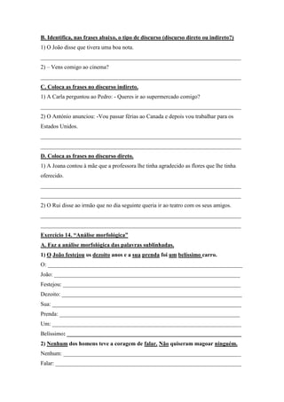 B. Identifica, nas frases abaixo, o tipo de discurso (discurso direto ou indireto?)
1) O João disse que tivera uma boa nota.
______________________________________________________________________
2) – Vens comigo ao cinema?
______________________________________________________________________
C. Coloca as frases no discurso indireto.
1) A Carla perguntou ao Pedro: - Queres ir ao supermercado comigo?
______________________________________________________________________
2) O António anunciou: -Vou passar férias ao Canada e depois vou trabalhar para os
Estados Unidos.
______________________________________________________________________
______________________________________________________________________
D. Coloca as frases no discurso direto.
1) A Joana contou à mãe que a professora lhe tinha agradecido as flores que lhe tinha
oferecido.
______________________________________________________________________
______________________________________________________________________
2) O Rui disse ao irmão que no dia seguinte queria ir ao teatro com os seus amigos.
______________________________________________________________________
______________________________________________________________________
Exercício 14. “Análise morfológica”
A. Faz a análise morfológica das palavras sublinhadas.
1) O João festejou os dezoito anos e a sua prenda foi um belíssimo carro.
O: ____________________________________________________________________
João: _________________________________________________________________
Festejou: ______________________________________________________________
Dezoito: _______________________________________________________________
Sua: __________________________________________________________________
Prenda: _______________________________________________________________
Um: __________________________________________________________________
Belíssimo: _____________________________________________________________
2) Nenhum dos homens teve a coragem de falar. Não quiseram magoar ninguém.
Nenhum: ______________________________________________________________
Falar: _________________________________________________________________
 