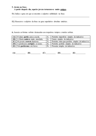 5. Atenta na frase.
A partir daquele dia, aqueles jovens tornaram-se muito amigos.
5.1. Indica o grau em que se encontra o adjetivo sublinhado na frase.
________________________________________________________________________________
5.2. Reescreve o adjetivo da frase no grau superlativo absoluto sintético.
_________________________________________________________________________________
6. Associa as formas verbais destacadas aos respetivos tempos e modos verbais.
(A) O aluno partiu para a escola. 1. Pretérito imperfeito simples do indicativo
(B) A Marta andava muito atarefada. 2. Futuro simples do indicativo
(C) Os jovens correm depressa. 3. Pretérito mais-que-perfeito simples do indicativo
(D) A professora corrigira os testes. 4. Pretérito perfeito simples do indicativo
(E) Nós partiremos em breve. 5. Presente simples do indicativo
(A) __________ (B) __________ (C) __________ (D) __________ (E) __________
 