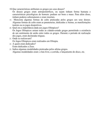 18.Que características atribuíam os gregos aos seus deuses?
    Os deuses gregos eram antropomórficos, ou sejam tinham forma humana e
    características psicológicas do homem: podiam ser bons e maus. Para além disso,
    tinham poderes sobrenaturais e eram imortais.
19. Menciona algumas formas de culto praticadas pelos gregos aos seus deuses.
    Algumas formas de culto eram as panateneias, dedicadas a Atenas, as manifestações
    teatrais ou os jogos desportivos.
20. Qual era a importância dada aos jogos Olímpicos?
    Os Jogos Olímpicos uniam todas as cidades-estado gregas permitindo a existência
    de um sentimento de união entre todos os gregos. Durante o período de realização
    dos jogos, eram declaradas tréguas.
21. Onde se realizavam?
    Os Jogos Olímpicos eram realizados em Olímpia.
22. A quem eram dedicados?
    Eram dedicados a Zeus.
23. Indica algumas modalidades praticadas pelos atletas gregos.
    Algumas modalidades eram: a luta livre, a corrida, o lançamento do disco, etc.
 