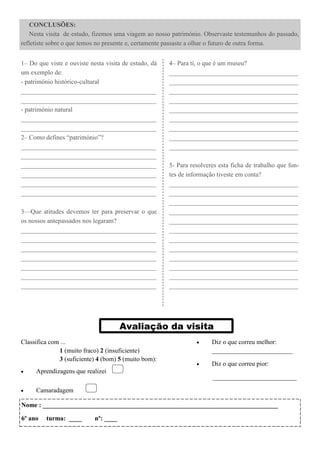 CONCLUSÕES:
    Nesta visita de estudo, fizemos uma viagem ao nosso património. Observaste testemunhos do passado,
refletiste sobre o que temos no presente e, certamente passaste a olhar o futuro de outra forma.


1– Do que viste e ouviste nesta visita de estudo, dá   4– Para ti, o que é um museu?
um exemplo de:                                         ________________________________________
- património histórico-cultural                        ________________________________________
__________________________________________             ________________________________________
__________________________________________             ________________________________________
- património natural                                   ________________________________________
__________________________________________             ________________________________________
__________________________________________             ________________________________________
2– Como defines “património”?                          ________________________________________
__________________________________________             ________________________________________
__________________________________________
__________________________________________             5- Para resolveres esta ficha de trabalho que fon-
__________________________________________             tes de informação tiveste em conta?
__________________________________________             ________________________________________
__________________________________________             ________________________________________
                                                       ________________________________________
3—Que atitudes devemos ter para preservar o que        ________________________________________
os nossos antepassados nos legaram?                    ________________________________________
__________________________________________             ________________________________________
__________________________________________             ________________________________________
__________________________________________             ________________________________________
__________________________________________             ________________________________________
__________________________________________             ________________________________________
__________________________________________             ________________________________________
__________________________________________             ________________________________________




                                       Avaliação da visita
Classifica com ...                                                    Diz o que correu melhor:
              1 (muito fraco) 2 (insuficiente)                         _________________________
              3 (suficiente) 4 (bom) 5 (muito bom):
                                                                      Diz o que correu pior:
    Aprendizagens que realizei                                       __________________________

    Camaradagem        
Nome : _________________________________________________________________________

6º ano   turma: ____        nº: ____
 