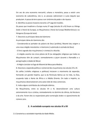 A Europa Cristã e o Islão nos séculos VI a IX1. Quem eram os Germanos?<br />Os Germanos, a quem os Romanos chamavam Bárbaros (porque não tinham a mesma cultura que os Romanos, não falavam latim, não tinham os mesmos costumes, ...), invadiram a Europa, conduzindo à queda do Império Romano do Ocidente, em 476.<br />2. Identifica os povos bárbaros que invadiram a Europa no século V e as regiões conquistadas.<br />Os Ostrogodos invadiram a Península Itálica, os Francos a Gália, os Visigodos e os Suevos a Península Ibérica e os anglo-saxões a Britânia.<br />3. Quais foram as consequências políticas das invasões bárbaras?<br />O Império Romano do Ocidente desagregou-se e formaram-se novos reinos, iniciando-se um período que é costume designar-se Idade Média (do século V ao século XV): o dos Suevos e dos Visigodos na Península Ibérica; o dos Francos em França, o dos Anglo-Saxões na Grã-Bretanha, o dos Ostrogodos na Península Itálica e  dos Vândalos no Norte de África.<br />4. Descreve a importância da Igreja na época.<br />Nesta época, o prestígio da Igreja Católica aumentou, graças à cristianização dos bárbaros e ao facto de, muitas vezes, terem sido os bispos a organizar a defesa das cidades.<br />5. Descreve as consequências económicas das invasões bárbaras.<br />Devido às invasões bárbaras, vivia-se um clima de insegurança e de medo.<br />O clima de insegurança provocou a regressão económica: o comércio enfraqueceu, as cidades diminuíram de tamanho e perderam a sua importância, e a economia ruralizou-se, ou seja, a principal actividade económica passou a ser a agricultura. Em vez de uma economia mercantil, urbana e monetária, passa a existir uma economia de subsistência, isto é, as pessoas sobreviviam à custa daquilo que produziam. A posse da terra passa a ser sinónimo de poder e de riqueza.<br />6. Identifica os povos invasores durante a 2ª vaga de invasões.<br />Os povos que invadiram a Europa numa 2ª vaga (séculos IX a XI) foram os Vikings (todo o litoral da Europa), os Muçulmanos ( litoral da Europa Mediterrânica) e os Húngaros (Europa de leste)<br />7. Descreve as principais ideias do Islamismo<br />As principais ideias do Islamismo são:<br />- Considerando-se portador da palavra de Deus (profeta), Maomé deu origem a uma nova religião monoteísta: o Islamismo (=submissão à vontade de Deus)<br />- O livro sagrado dos muçulmanos (= crentes) é o Alcorão.<br />- A religião assenta nos cinco pilares da fé (as obrigações religiosas que todos os Muçulmanos têm de cumprir, nomeadamente o jejum durante o Ramadão e a peregrinação à cidade de Meca)<br />- A Hégira consiste na fuga de Maomé de Meca para Medina.<br />8. Descreve a expansão política e comercial dos muçulmanos nos séculos VII a IX.<br />Os califas (=chefes religiosos e políticos) iniciaram o movimento de expansão, formando um grande Império, que ia da Península Ibérica ao rio Indo, na Ásia, ocupando todo o Norte de África e o Médio Oriente. Em todo o Império, os muçulmanos desenvolveram uma vasta rede de rotas comerciais.<br />9. Indica alguns contributos da civilização islâmica.<br />Os Muçulmanos, entre os séculos VII a IX, desenvolveram uma cultura extremamente rica e criativa, nomeadamente no domínio da ciência, da literatura e da arte. Foram eles os responsáveis pela numeração árabe e o aparecimento do número zero.<br />A sociedade europeia nos séculos IX a XII<br />2.1 Caracteriza a sociedade tripartida da Idade Média.<br />A sociedade medieval estava dividida em três grupos sociais (sociedade tripartida), tendo cada um deles uma função específica: a nobreza defendia, o clero rezava pela protecção divina e o povo trabalhava para o sustento de todos<br />2.2 Distingue os três grupos sociais quanto a funções e privilégios.<br />Havia um pequeno número de privilegiados porque possuíam a maior parte das terras e dispunha de muitos direitos e regalias, nomeadamente a isenção de impostos: era a nobreza e o clero.<br />O  povo era o grupo de não-privilegiados, constituída sobretudo por camponeses (colonos e servos), que trabalhavam nas terras da nobreza e do clero. Pagavam impostos ao rei e rendas aos proprietários das terras.<br />2.3 Descreve a organização dos domínios senhoriais.<br />Os domínios senhoriais estavam divididos em duas partes: a reserva (explorada directamente pelo senhor) e os mansos (exploradas pelos camponeses)<br />Em troca da exploração da terra, os camponeses estavam sujeitos a uma série de obrigações: rendas em dinheiro, em géneros e a prestação de corveias (trabalho gratuito na reserva do senhor)<br />2.4 Justifica as relações de dependência estabelecidas no domínio senhorial.<br />Os camponeses estavam na total dependência dos proprietários das terras porque dependiam do trabalho da terra para a sua sobrevivência.<br />2.5 Descreve as relações de dependência existentes entre a nobreza.<br />Entre os grupos privilegiados, havia relações de vassalagem, ou seja, laços de entreajuda e de dependência entre o senhor mais poderoso (o suserano) e os nobres menos poderosos (os vassalos)<br />2.6 Descreve as etapas do contrato de vassalagem.<br />O contrato de vassalagem celebrava-se através das seguintes cerimónias: homenagem (o vassalo colocava-se na dependência do senhor); o juramento de fidelidade e de obediência por parte do vassalo e a investidura, na qual o suserano recompensava o vassalo com um benefício (dinheiro, cargo ou terra)<br />2.7 Diz em que consiste a pirâmide feudal.<br />Devido às relações de vassalagem entre nobre mais importantes e menos importantes, vai estabelecer-se uma hierarquia de dependências. À hierarquia ou cadeia de dependências é costume chamar-se pirâmide feudal. O rei é o suserano dos suseranos.<br />