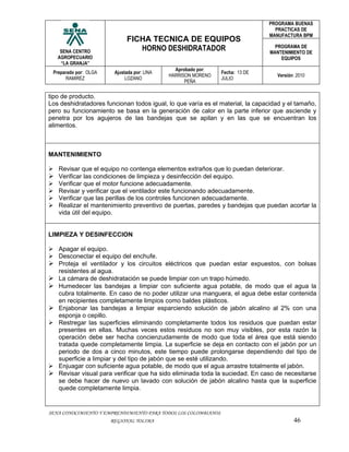 PROGRAMA BUENAS
                                                                                 PRACTICAS DE
                                                                               MANUFACTURA BPM
                             FICHA TECNICA DE EQUIPOS
    SENA CENTRO                 HORNO DESHIDRATADOR                               PROGRAMA DE
                                                                                MANTENIMIENTO DE
   AGROPECUARIO                                                                     EQUIPOS
    “LA GRANJA”
                                               Aprobado por:
 Preparado por: OLGA    Ajustada por: LINA                      Fecha: 13 DE
                                             HARRISON MORENO                      Versión: 2010
       RAMIREZ               LOZANO                             JULIO
                                                   PEÑA


tipo de producto.
Los deshidratadores funcionan todos igual, lo que varía es el material, la capacidad y el tamaño,
pero su funcionamiento se basa en la generación de calor en la parte inferior que asciende y
penetra por los agujeros de las bandejas que se apilan y en las que se encuentran los
alimentos.



MANTENIMIENTO

 Revisar que el equipo no contenga elementos extraños que lo puedan deteriorar.
 Verificar las condiciones de limpieza y desinfección del equipo.
 Verificar que el motor funcione adecuadamente.
 Revisar y verificar que el ventilador este funcionando adecuadamente.
 Verificar que las perillas de los controles funcionen adecuadamente.
 Realizar el mantenimiento preventivo de puertas, paredes y bandejas que puedan acortar la
  vida útil del equipo.


LIMPIEZA Y DESINFECCION

 Apagar el equipo.
 Desconectar el equipo del enchufe.
 Proteja el ventilador y los circuitos eléctricos que puedan estar expuestos, con bolsas
  resistentes al agua.
 La cámara de deshidratación se puede limpiar con un trapo húmedo.
 Humedecer las bandejas a limpiar con suficiente agua potable, de modo que el agua la
  cubra totalmente. En caso de no poder utilizar una manguera, el agua debe estar contenida
  en recipientes completamente limpios como baldes plásticos.
 Enjabonar las bandejas a limpiar esparciendo solución de jabón alcalino al 2% con una
  esponja o cepillo.
 Restregar las superficies eliminando completamente todos los residuos que puedan estar
  presentes en ellas. Muchas veces estos residuos no son muy visibles, por esta razón la
  operación debe ser hecha concienzudamente de modo que toda el área que está siendo
  tratada quede completamente limpia. La superficie se deja en contacto con el jabón por un
  periodo de dos a cinco minutos, este tiempo puede prolongarse dependiendo del tipo de
  superficie a limpiar y del tipo de jabón que se esté utilizando.
 Enjuagar con suficiente agua potable, de modo que el agua arrastre totalmente el jabón.
 Revisar visual para verificar que ha sido eliminada toda la suciedad. En caso de necesitarse
  se debe hacer de nuevo un lavado con solución de jabón alcalino hasta que la superficie
  quede completamente limpia.


SENA CONOCIMIENTO Y EMPRENDIMIENTO PARA TODOS LOS COLOMBIANOS
                       REGIONAL TOLIMA                                                   46
 