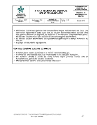 PROGRAMA BUENAS
                                                                                 PRACTICAS DE
                                                                               MANUFACTURA BPM
                             FICHA TECNICA DE EQUIPOS
    SENA CENTRO                 HORNO DESHIDRATADOR                              PROGRAMA DE
                                                                               MANTENIMIENTO DE
   AGROPECUARIO                                                                    EQUIPOS
    “LA GRANJA”
                                               Aprobado por:
 Preparado por: OLGA    Ajustada por: LINA                      Fecha: 13 DE
                                             HARRISON MORENO                     Versión: 2010
       RAMIREZ               LOZANO                             JULIO
                                                   PEÑA




 Desinfectar cuando la superficie está completamente limpia. Para la misma se utiliza una
  solución de hipoclorito de sodio a 200 ppm. La solución de desinfectante se esparce sobre
  la superficie utilizando un recipiente, de modo que la misma quede completamente cubierta.
  No se debe utilizar la mano para esparcir la solución del agente desinfectante.
 La capa de solución desinfectante se deja sobre la superficie por un tiempo mínimo de 10
  minutos.
 Enjuagar con abundante agua potable.


CONTROL ESPECIAL DURANTE EL MANEJO

 Evitar el uso de objetos punzantes en el interior o exterior del equipo.
 Controlar las temperaturas altas para evitar el daño en los productos manejados.
 No mantener abierta la puerta del horno durante largos periodos cuando este en
  funcionamiento, para evitar posibles accidentes.
 Manejar siempre las BPM en la utilización de este equipo.




SENA CONOCIMIENTO Y EMPRENDIMIENTO PARA TODOS LOS COLOMBIANOS
                       REGIONAL TOLIMA                                                  47
 