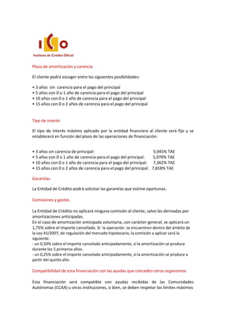 Plazo de amortización y carencia
El cliente podrá escoger entre las siguientes posibilidades:
• 3 años sin carencia para el pago del principal
• 5 años con 0 o 1 año de carencia para el pago del principal
• 10 años con 0 o 1 año de carencia para el pago del principal
• 15 años con 0 o 2 años de carencia para el pago del principal
Tipo de interés
El tipo de interés máximo aplicado por la entidad financiera al cliente será fijo y se
establecerá en función del plazo de las operaciones de financiación:
• 3 años sin carencia de principal: 5,045% TAE
• 5 años con 0 o 1 año de carencia para el pago del principal: 5,970% TAE
• 10 años con 0 o 1 año de carencia para el pago del principal: 7,362% TAE
• 15 años con 0 o 2 años de carencia para el pago del principal: 7,818% TAE
Garantías
La Entidad de Crédito podrá solicitar las garantías que estime oportunas.
Comisiones y gastos
La Entidad de Crédito no aplicará ninguna comisión al cliente, salvo las derivadas por
amortizaciones anticipadas.
En el caso de amortización anticipada voluntaria, con carácter general, se aplicará un
1,75% sobre el importe cancelado. Si la operación se encuentren dentro del ámbito de
la Ley 41/2007, de regulación del mercado hipotecario, la comisión a aplicar será la
siguiente:
- un 0,50% sobre el importe cancelado anticipadamente, si la amortización se produce
durante los 5 primeros años.
- un 0,25% sobre el importe cancelado anticipadamente, si la amortización se produce a
partir del quinto año.
Compatibilidad de esta financiación con las ayudas que conceden otros organismos
Esta financiación será compatible con ayudas recibidas de las Comunidades
Autónomas (CCAA) u otras instituciones, si bien, se deben respetar los límites máximos
 