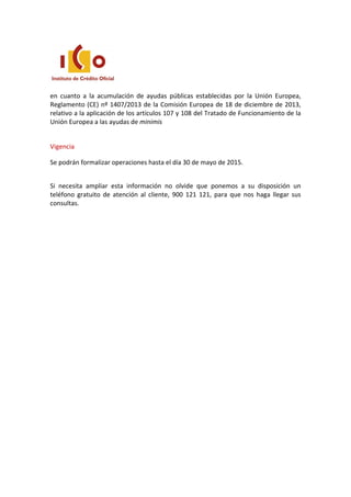 en cuanto a la acumulación de ayudas públicas establecidas por la Unión Europea,
Reglamento (CE) nº 1407/2013 de la Comisión Europea de 18 de diciembre de 2013,
relativo a la aplicación de los artículos 107 y 108 del Tratado de Funcionamiento de la
Unión Europea a las ayudas de minimis
Vigencia
Se podrán formalizar operaciones hasta el día 30 de mayo de 2015.
Si necesita ampliar esta información no olvide que ponemos a su disposición un
teléfono gratuito de atención al cliente, 900 121 121, para que nos haga llegar sus
consultas.
 