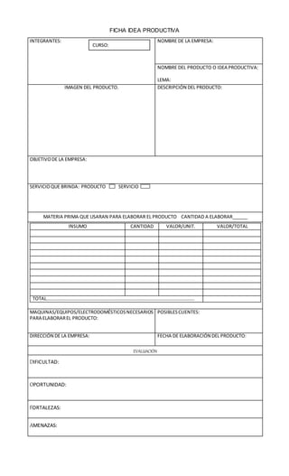 FICHA IDEA PRODUCTIVA
INTEGRANTES: NOMBRE DE LA EMPRESA:
NOMBRE DEL PRODUCTO O IDEA PRODUCTIVA:
LEMA:
IMAGEN DEL PRODUCTO. DESCRIPCIÓN DEL PRODUCTO:
OBJETIVODE LA EMPRESA:
SERVICIOQUE BRINDA: PRODUCTO SERVICIO
MATERIA PRIMA QUE USARAN PARA ELABORAR EL PRODUCTO CANTIDAD A ELABORAR______
INSUMO CANTIDAD VALOR/UNIT. VALOR/TOTAL
TOTAL……………………………………………………………………………………………………………..
MAQUINAS/EQUIPOS/ELECTRODOMÉSTICOSNECESARIOS
PARA ELABORAREL PRODUCTO:
POSIBLESCLIENTES:
DIRECCIÓN DE LA EMPRESA: FECHA DE ELABORACIÓN DEL PRODUCTO:
EVALUACIÓN
DIFICULTAD:
OPORTUNIDAD:
FORTALEZAS:
AMENAZAS:
CURSO: