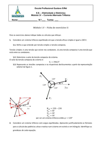 Escola Profissional Gustave Eiffel
E.E. – Eletricidade e Eletrónica
Módulo I.V – Corrente Alternada Trifásica
Nome:_________________ N.º:___ Turma: ___
Módulo I.V – Ficha de exercícios II
Para os exercícios abaixo indique todos os cálculos que efetuar.
1. Considere um sistema trifásico equilibrado em que a tensão eficaz simples é igual a 230 V.
1.1. Refira o que entende por tensão simples e tensão composta.
Tensão simples é uma tensão que existe nos condutores. Já uma tensão composta é uma tensão que
está entre os condutores.
1.2. Determine o valor da tensão composta do sistema.
O valor da tensão composta do sistema é:
𝑉𝑐 = 398,37
1.3. Represente as tensões compostas e os respectivos desfasamentos a partir da representação
vetorial da figura 1.
𝑽𝟏𝟐 = 230 − 230
𝑉12 = 0𝑉
𝑉23 = 0𝑉
𝑉31 = 0𝑉
por ser um sistema trifásico então 𝜑 = 120°
2. Considere um sistema trifásico com cargas equilibradas. Apresente justificadamente as fórmulas
para o cálculo das potências ativa e reativa num sistema em estrela e em triângulo. Identifique as
grandezas de cada equação.
 
