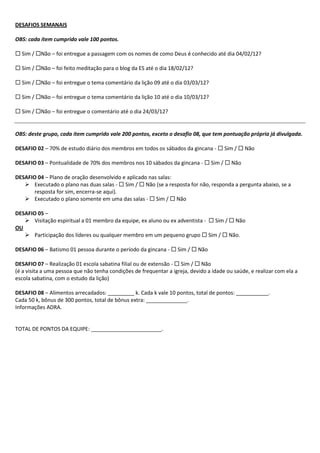 DESAFIOS SEMANAIS

OBS: cada item cumprido vale 100 pontos.

 Sim / Não – foi entregue a passagem com os nomes de como Deus é conhecido até dia 04/02/12?

 Sim / Não – foi feito meditação para o blog da ES até o dia 18/02/12?

 Sim / Não – foi entregue o tema comentário da lição 09 até o dia 03/03/12?

 Sim / Não – foi entregue o tema comentário da lição 10 até o dia 10/03/12?

 Sim / Não – foi entregue o comentário até o dia 24/03/12?


OBS: deste grupo, cada item cumprido vale 200 pontos, exceto o desafio 08, que tem pontuação própria já divulgada.

DESAFIO 02 – 70% de estudo diário dos membros em todos os sábados da gincana -  Sim /  Não

DESAFIO 03 – Pontualidade de 70% dos membros nos 10 sábados da gincana -  Sim /  Não

DESAFIO 04 – Plano de oração desenvolvido e aplicado nas salas:
    Executado o plano nas duas salas -  Sim /  Não (se a resposta for não, responda a pergunta abaixo, se a
       resposta for sim, encerra-se aqui).
    Executado o plano somente em uma das salas -  Sim /  Não

DESAFIO 05 –
    Visitação espiritual a 01 membro da equipe, ex aluno ou ex adventista -  Sim /  Não
OU
    Participação dos líderes ou qualquer membro em um pequeno grupo  Sim /  Não.

DESAFIO 06 – Batismo 01 pessoa durante o período da gincana -  Sim /  Não

DESAFIO 07 – Realização 01 escola sabatina filial ou de extensão -  Sim /  Não
(é a visita a uma pessoa que não tenha condições de frequentar a igreja, devido a idade ou saúde, e realizar com ela a
escola sabatina, com o estudo da lição)

DESAFIO 08 – Alimentos arrecadados: _________ k. Cada k vale 10 pontos, total de pontos: ___________.
Cada 50 k, bônus de 300 pontos, total de bônus extra: ______________.
Informações ADRA.


TOTAL DE PONTOS DA EQUIPE: ________________________.
 