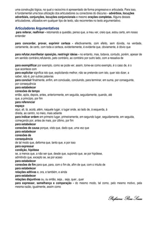 uma construção lógica, na qual o raciocínio é apresentado de forma progressiva e articulada. Para isso,
é fundamental uma boa utilização dos articuladores ou conectores do discurso - advérbios, locuções
adverbiais, conjunções, locuções conjuncionais e mesmo orações completas. Alguns desses
articuladores, utilizados em qualquer tipo de texto, são recorrentes no texto argumentativo.

Articuladores Argumentativos
 para reiterar, reafirmar - retomando a questão, penso que, a meu ver, creio que, estou certo, em nosso
entender

para concordar, provar, exprimir certeza - efectivamente, com efeito, sem dúvida, na verdade,
certamente, de certo, com toda a certeza, evidentemente, é evidente que, obviamente, é óbvio que

para refutar,manifestar oposição, restringir ideias - no entanto, mas, todavia, contudo, porém, apesar de
em sentido contrário,refutando, peto contrário, ao contrário por outro lado, com a ressalva de

para exemplificar por exemplo, como se pode ver, assim, tome-se como exemplo, é o caso de, é o
que acontece com
para explicitar significa isto que, explicitando melhor, não se pretende com isto, quer isto dizer, a
saber, isto é, por outras palavras
para concluir finalmente, enfim, em conclusão, concluindo, para terminar, em suma, por conseguinte,
por consequência
para estabelecer
conexões de tempo
então, após, depois, antes, anteriormente, em seguida, seguidamente, quando, até
que, a princípio, por fim
para referenciar
espaço
aqui, ali, lá, acolá, além, naquele lugar, o lugar onde, ao lado de, à esquerda, à
direita, ao centro, no meio, mais adiante
para indicar ordem em primeiro lugar, primeiramente, em segundo lugar, seguidamente, em seguida,
começando por, antes de mais, por último, por fim
para estabelecer
conexões de causa porque, visto que, dado que, uma vez que
para estabelecer
conexões de
consequência
de tal modo que, deforma que, tanto que, e por isso
para expressar
condição, hipótese
se, a menos que, a não ser que, desde que, supondo que, se por hipótese,
admitindo que, excepto se, se por acaso
para estabelecer
conexões de fim para que, para, com o fim de, afim de que, com o intuito de
para estabelecer
relações aditivas e, ora, e também, e ainda
para estabelecer
relações disjuntivas ou, ou então, seja... seja, quer...quer
para expressar, semelhança e comparação - do mesmo modo, tal como, pelo mesmo motivo, pela
mesma razão, igualmente, assim como


                                                                              Professora: Rosa Sousa
 