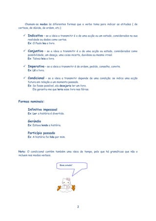 Chamam-se modos às diferentes formas que o verbo toma para indicar as atitudes ( de
certeza, de dúvida, de ordem, etc.)
 Indicativo – se a ideia a transmitir é a de uma acção ou um estado, considerados na sua
realidade ou dados como certos.
Ex: O Paulo leu o livro.
 Conjuntivo – se a ideia a transmitir é a de uma acção ou estado, considerados como
possibilidade, um desejo, uma coisa incerta, duvidosa ou mesmo irreal.
Ex: Talvez leia o livro.
 Imperativo – se a ideia a transmitir é de ordem, pedido, conselho, convite.
Ex: Lê o livro.
 Condicional – se a ideia a transmitir depende de uma condição; se indica uma acção
futura em relação a um momento passado.
Ex: Se fosse possível, ela desejaria ler um livro.
Ela garantiu-me que leria esse livro nas férias.
Formas nominais:
Infinitivo impessoal
Ex: Ler a história é divertido.
Gerúndio
Ex: Estava lendo a história.
Particípio passado
Ex: A história foi lida por mim.
Nota: O condicional contém também uma ideia de tempo, pelo que há gramáticas que não o
incluem nos modos verbais.
2
Bom estudo!
 
