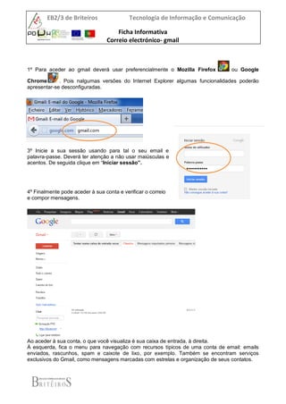 EB2/3 de Briteiros Tecnologia de Informação e Comunicação
Ficha Informativa
Correio electrónico- gmail
1º Para aceder ao gmail deverá usar preferencialmente o Mozilla Firefox ou Google
Chrome . Pois nalgumas versões do Internet Explorer algumas funcionalidades poderão
apresentar-se desconfiguradas.
2º No endereço digite: gmail.com
3º Inicie a sua sessão usando para tal o seu email e
palavra-passe. Deverá ter atenção a não usar maiúsculas e
acentos. De seguida clique em “Iniciar sessão”.
4º Finalmente pode aceder à sua conta e verificar o correio
e compor mensagens.
Ao aceder à sua conta, o que você visualiza é sua caixa de entrada, à direita.
À esquerda, fica o menu para navegação com recursos típicos de uma conta de email: emails
enviados, rascunhos, spam e caixote de lixo, por exemplo. Também se encontram serviços
exclusivos do Gmail, como mensagens marcadas com estrelas e organização de seus contatos.
