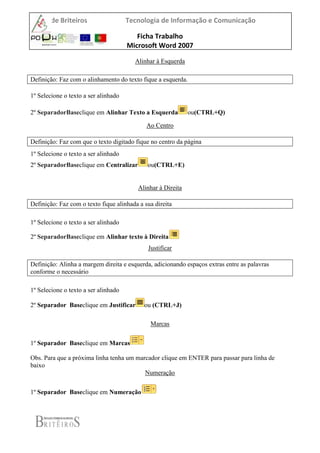 EB2/3 de Briteiros Tecnologia de Informação e Comunicação
Ficha Trabalho
Microsoft Word 2007
Alinhar à Esquerda
Definição: Faz com o alinhamento do texto fique a esquerda.
1º Selecione o texto a ser alinhado
2º SeparadorBaseclique em Alinhar Texto a Esquerda ou(CTRL+Q)
Ao Centro
Definição: Faz com que o texto digitado fique no centro da página
1º Selecione o texto a ser alinhado
2º SeparadorBaseclique em Centralizar ou(CTRL+E)
Alinhar à Direita
Definição: Faz com o texto fique alinhada a sua direita
1º Selecione o texto a ser alinhado
2º SeparadorBaseclique em Alinhar texto à Direita
Justificar
Definição: Alinha a margem direita e esquerda, adicionando espaços extras entre as palavras
conforme o necessário
1º Selecione o texto a ser alinhado
2º Separador Baseclique em Justificar ou (CTRL+J)
Marcas
1º Separador Baseclique em Marcas
Obs. Para que a próxima linha tenha um marcador clique em ENTER para passar para linha de
baixo
Numeração
1º Separador Baseclique em Numeração