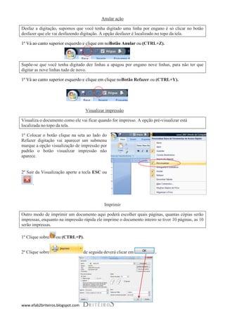 Anular ação

Desfaz a digitação, supomos que você tenha digitado uma linha por engano é só clicar no botão
desfazer que ele vai desfazendo digitação. A opção desfazer é localizado no topo da tela.

1º Vá ao canto superior esquerdo e clique em noBotão Anular ou (CTRL+Z).



Supõe-se que você tenha digitado dez linhas a apagou por engano nove linhas, para não ter que
digitar as nove linhas tudo de novo.

1º Vá ao canto superior esquerdo e clique em clique noBotão Refazer ou (CTRL+Y).




                                   Visualizar impressão

Visualiza o documento como ele vai ficar quando for impresso. A opção pré-visualizar está
localizada no topo da tela.

1º Colocar o botão clique na seta ao lado do
Refazer digitação vai aparecer um submenu
marque a opção visualização de impressão por
padrão o botão visualizar impressão não
aparece.


2º Sair da Visualização aperte a tecla ESC ou

      .



                                             Imprimir

Outro modo de imprimir um documento aqui poderá escolher quais páginas, quantas cópias serão
impressas, enquanto na impressão rápida ele imprime o documento inteiro se tiver 10 páginas, as 10
serão impressas.

1º Clique sobre   ou (CTRL+P).


2º Clique sobre                   de seguida deverá clicar em           .




www.efab2briteiros.blogspot.com
 