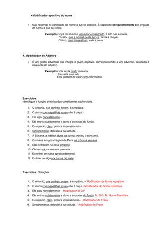 ▪ Modificador apositivo do nome 
 Não restringe o significado do nome a que se associa. É separado obrigatoriamente por vírgulas do nome a que se refere. 
Exemplos: Eça de Queirós, um autor consagrado, é lido nas escolas. 
O calor, que é normal nesta época, tarda a chegar. 
O livro, caro mas valioso, vale a pena. 
4. Modificador do Adjetivo 
 É um grupo adverbial que integra o grupo adjetival, correspondendo a um advérbio, colocado à esquerda do adjetivo. 
Exemplos: Ela anda muito cansada. 
Ele salta mais alto. 
Eles gostam de estar bem informados. 
Exercícios: 
Identifique a função sintática dos constituintes sublinhados. 
1. O António, que conheci ontem, é simpático. – 
2. O aluno com sapatilhas roxas não é daqui.- 
3. Ele agiu honestamente.- 
4. Ele entrou subitamente e abriu a as portas do fundo. 
5. Eu aprecio, claro, pintura impressionista.- 
6. Sinceramente, detestei a tua atitude. - 
7. A Susana, a melhor aluna da turma, venceu o concurso. 
8. Os meus amigos chegam de Paris na próxima semana. 
9. Elas entraram na casa amarela. 
10. Choveu cá na semana passada. 
11. Eu entrei em casa apressadamente. 
12. Eu falei contigo por causa do teste. 
Exercícios: Soluções 
1. O António, que conheci ontem, é simpático. – Modificador de Nome Apositivo 
2. O aluno com sapatilhas roxas não é daqui.- Modificador de Nome Restritivo 
3. Ele agiu honestamente.- Modificador de GV 
4. Ele entrou subitamente e abriu a as portas do fundo. M. GV / M. Nome Restritivo 
5. Eu aprecio, claro, pintura impressionista.- Modificador de Frase 
6. Sinceramente, detestei a tua atitude. - Modificador de Frase  
