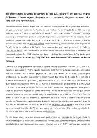 dos procuradores às Cortes de Coimbra de 1385 que, apoiando o Dr. João das Regras
declararam o trono vago e, chamando a si a soberania, elegeram um novo rei e
fundaram uma nova dinastia.
Profissionalmente, Fernão Lopes era um tabelião, provavelmente de origem viloa, mesteiral,
porque contava um sapateiro na família de sua mulher. Foi empregado da família real e da
corte, escrivão de D. Duarte, ainda infante, do rei D. João I, e do infante D. Fernando, em cuja
casa ocupou o importante posto de «escrivão da puridade», que correspondia ao cargo de maior
confiança pessoal concedido pela alta nobreza. A partir de 1418 aparece a desempenhar as
funções de Guarda-mor da Torre do Tombo, encarregado de guardar e conservar os arquivos do
Estado, lugar de confiança da Corte. Como prémio dos seus serviços, recebeu o título de
«vassalo de El-rei», carta de nobreza atribuída então com certa liberalidade a membros das
classes não nobres. Em 1454 foi reformado do cargo de Guarda-mor da Torre do Tombo devido à
sua idade. Ainda vivia em 1459, segundo atesta um documento de transmissão de sua
herança.
Durante este longo período de atividade, Fernão Lopes atravessou os reinados de D. João I, D.
Duarte, o governo de D. Pedro, e parte do reinado de D. Afonso V. Conheceu muitas alterações
políticas e sociais. Ao rei eleito e popular, D. João I, viu suceder um rei mais dominado pela
aristocracia, D. Duarte; viu crescer o poder feudal dos filhos de D. João I, e com ele o
predomínio da nobreza, que saíra gravemente abalada da crise da independência. Assistiu à
guerra civil subsequente à morte de D. Duarte, à insurreição de Lisboa contra a rainha viúva
D. Leonor, e à eleição do infante D. Pedro por esta cidade, e em seguida pelas cortes, para o
cargo de Defensor e Regedor do Reino, em circunstâncias muito parecidas com as que tinham
levado o mestre de Avis ao mesmo cargo e seguidamente ao trono em 1383-1385. Assistiu
depois à reação do partido da nobreza, à queda do infante D. Pedro, à sua morte na sangrenta
batalha de Alfarrobeira, à perseguição e dispersão dos seus partidários, ao triunfo definitivo da
nobreza, no reinado. Foi testemunha do início da expansão ultramarina e teve a sua quota
parte no desastre militar de Tânger, por causa da morte de seu filho médico do infante D.
Fernando, que veio a morrer em cativeiro, em Marrocos.
Fernão Lopes viveu uma das épocas mais perturbadas da História de Portugal, cheia de
ensinamentos para o historiador. A carreira de Fernão Lopes como historiador é provavelmente
a mais longa do que há pouco se supôs, pois é provável que já em 1419 realizasse por encargo do

 