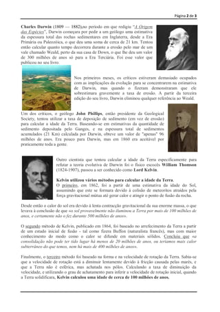 Página 2 de 3

Charles Darwin (1809 — 1882),no período em que redigiu ―A Origem
das Espécies‖, Darwin começara por pedir a um geólogo uma estimativa
da espessura total das rochas sedimentares em Inglaterra, desde a Era
Primária ou Paleozóica, o que deu uma soma de cerca de 21 km. Tentou
então calcular quanto tempo decorrera durante a erosão pelo mar de um
vale chamado Weald, perto da sua casa de Down, o que lhe deu um valor
de 300 milhões de anos só para a Era Terciária. Foi esse valor que
publicou no seu livro.


                             Nos primeiros meses, os críticos estiveram demasiado ocupados
                             com as implicações da evolução para se concentrarem na estimativa
                             de Darwin, mas quando o fizeram demonstraram que ele
                             sobrestimara gravemente a taxa de erosão. A partir da terceira
                             edição do seu livro, Darwin eliminou qualquer referência ao Weald.


Um dos críticos, o geólogo John Phillips, então presidente da Geological
Society, tentou utilizar a taxa de deposição de sedimento (em vez de erosão)
para calcular a idade da Terra. Baseando-se em estimativas da quantidade de
sedimento depositada pelo Ganges, e na espessura total de sedimentos
acumulados (21 Km) calculada por Darwin, obteve um valor de "apenas" 96
milhões de anos. Era pouco para Darwin, mas em 1860 era aceitável por
praticamente toda a gente.


                   Outro cientista que tentou calcular a idade da Terra especificamente para
                   refutar a teoria evolutiva de Darwin foi o físico escocês William Thomson
                   (1824-1907), passou a ser conhecido como Lord Kelvin.

                   Kelvin utilizou vários métodos para calcular a idade da Terra.
                   O primeiro, em 1862, foi a partir de uma estimativa da idade do Sol,
                   assumindo que este se formara devido à colisão de meteoritos atraídos pela
                   força gravitacional mútua até gerar calor e atingir o ponto de fusão da rocha.

Desde então o calor do sol era devido à lenta contracção gravitacional da sua enorme massa, o que
levava à conclusão de que «o sol provavelmente não iluminou a Terra por mais de 100 milhões de
anos, e certamente não o fez durante 500 milhões de anos».

O segundo método de Kelvin, publicado em 1864, foi baseado no arrefecimento da Terra a partir
de um estado inicial de fusão - tal como fizera Buffon (naturalista francês), mas com maior
conhecimento do modo como o calor se difunde em materiais sólidos. Concluiu que «a
consolidação não pode ter tido lugar há menos de 20 milhões de anos, ou teríamos mais calor
subterrâneo do que temos, nem há mais de 400 milhões de anos».

Finalmente, o terceiro método foi baseado na forma e na velocidade de rotação da Terra. Sabia-se
que a velocidade de rotação está a diminuir lentamente devido à fricção causada pelas marés, e
que a Terra não é esférica, mas achatada nos pólos. Calculando a taxa de diminuição da
velocidade, e utilizando o grau de achatamento para inferir a velocidade de rotação inicial, quando
a Terra solidificara, Kelvin calculou uma idade de cerca de 100 milhões de anos.
 
