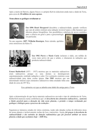 Página 3 de 3

Após a morte de Darwin, alguns físicos e o próprio Kelvin reduziram ainda mais a idade da Terra,
para cerca de 20 milhões de anos apenas.

Nesta altura os geólogos revoltaram-se



                    Em 1896 Henri Becquerel descobriu a radioactividade, quando verificou
                    que sais de urânio emitiam uma radiação invisível (para o olho humano) que
                    afectava placas fotográficas. Isto possibilitou a abertura de novos caminhos
                    para a ciência em geral e para a geocronologia
                    em particular.

No ano seguinte, 1897, Wilhelm Roentgen, físico alemão, apelidou
estes misteriosos de Raios X.




                            Em 1902 Pierre e Marie Curie isolaram o rádio, um milhão de
                            vezes mais activo do que o urânio, e chamaram às radiações que
                            produzia radioactividade.




Ernest Rutherford (1871 – 1937) mostrou que os materiais radioactivos
eram radioactivos porque os seus átomos se desintegravam
espontaneamente, emitindo radiações e calor. Foi o primeiro cientista a usar
radioactividade para datar rochas ígneas. Em 1905 mostrou que um
determinado mineral cujos elementos radioactivos tinha estudado tinha uma
idade de cerca de 497 M.a.

               Era a primeira vez que se admitia uma idade tão antiga para a Terra.



Após a demonstração de que havia materiais radioactivos em todo o tipo de substâncias da Terra,
Rutherford anunciou numa conferência que «A descoberta dos elementos radioactivos... aumenta
o limite possível para a duração da vida neste planeta, e permite o tempo reclamado por
geólogos e biólogos para o processo da evolução».


Seguiram-se inúmeros estudos de vários cientistas, tendo sido datadas rochas de diferentes áreas
do nosso planeta e inclusivamente rochas da Lua e meteoritos. Assim, foi graças à descoberta da
radioactividade e dos métodos de datação radiométrica que foi possível atribuir ao nosso
planeta a idade que aceitamos hoje – 4600 M.a.
 