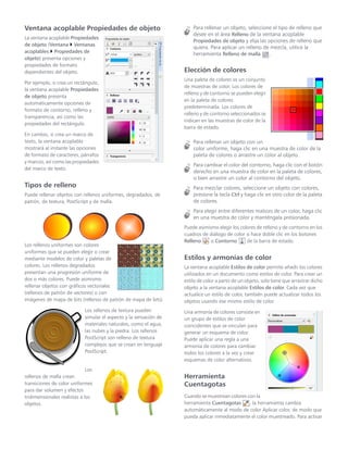 Ventana acoplable Propiedades de objeto
La ventana acoplable Propiedades
de objeto (Ventana  Ventanas
acoplables  Propiedades de
objeto) presenta opciones y
propiedades de formato
dependientes del objeto.
Por ejemplo, si crea un rectángulo,
la ventana acoplable Propiedades
de objeto presenta
automáticamente opciones de
formato de contorno, relleno y
transparencia, así como las
propiedades del rectángulo.
En cambio, si crea un marco de
texto, la ventana acoplable
mostrará al instante las opciones
de formato de caracteres, párrafos
y marcos, así como las propiedades
del marco de texto.
Tipos de relleno
Puede rellenar objetos con rellenos uniformes, degradados, de
patrón, de textura, PostScript y de malla.
Los rellenos uniformes son colores
uniformes que se pueden elegir o crear
mediante modelos de color y paletas de
colores. Los rellenos degradados
presentan una progresión uniforme de
dos o más colores. Puede asimismo
rellenar objetos con gráficos vectoriales
(rellenos de patrón de vectores) o con
imágenes de mapa de bits (rellenos de patrón de mapa de bits).
Los rellenos de textura pueden
simular el aspecto y la sensación de
materiales naturales, como el agua,
las nubes y la piedra. Los rellenos
PostScript son relleno de textura
complejos que se crean en lenguaje
PostScript.
Los
rellenos de malla crean
transiciones de color uniformes
para dar volumen y efectos
tridimensionales realistas a los
objetos.
Para rellenar un objeto, seleccione el tipo de relleno que
desee en el área Relleno de la ventana acoplable
Propiedades de objeto y elija las opciones de relleno que
quiera. Para aplicar un relleno de mezcla, utilice la
herramienta Relleno de malla .
Elección de colores
Una paleta de colores es un conjunto
de muestras de color. Los colores de
relleno y de contorno se pueden elegir
en la paleta de colores
predeterminada. Los colores de
relleno y de contorno seleccionados se
indican en las muestras de color de la
barra de estado.
Para rellenar un objeto con un
color uniforme, haga clic en una muestra de color de la
paleta de colores o arrastre un color al objeto.
Para cambiar el color del contorno, haga clic con el botón
derecho en una muestra de color en la paleta de colores,
o bien arrastre un color al contorno del objeto.
Para mezclar colores, seleccione un objeto con colores,
presione la tecla Ctrl y haga clic en otro color de la paleta
de colores.
Para elegir entre diferentes matices de un color, haga clic
en una muestra de color y manténgala presionada.
Puede asimismo elegir los colores de relleno y de contorno en los
cuadros de diálogo de color si hace doble clic en los botones
Relleno o Contorno de la barra de estado.
Estilos y armonías de color
La ventana acoplable Estilos de color permite añadir los colores
utilizados en un documento como estilos de color. Para crear un
estilo de color a partir de un objeto, solo tiene que arrastrar dicho
objeto a la ventana acoplable Estilos de color. Cada vez que
actualice un estilo de color, también puede actualizar todos los
objetos usando ese mismo estilo de color.
Una armonía de colores consiste en
un grupo de estilos de color
coincidentes que se vinculan para
generar un esquema de color.
Puede aplicar una regla a una
armonía de colores para cambiar
todos los colores a la vez y crear
esquemas de color alternativos.
Herramienta
Cuentagotas
Cuando se muestrean colores con la
herramienta Cuentagotas , la herramienta cambia
automáticamente al modo de color Aplicar color, de modo que
pueda aplicar inmediatamente el color muestreado. Para activar
 