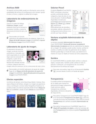 Archivos RAW
Al importar archivos RAW, puede ver información acerca de las
propiedades del archivo y la configuración de la cámara, ajustar
el color y el tono, y mejorar la calidad de la imagen.
Laboratorio de enderezamiento de
imágenes
Gracias al cuadro de diálogo
Enderezar imagen, puede
enderezar fotos que se tomaron o
escanearon torcidas, y quitar las
distorsiones de lente de cojín y de
barril.
Para acceder a la función
Laboratorio de enderezamiento de imágenes, haga clic en
Mapas de bits  Enderezar imagen (CorelDRAW) o Ajustar
 Enderezar imagen (Corel PHOTO-PAINT).
Laboratorio de ajuste de imagen.
El Laboratorio de ajuste de
imagen consta de controles
automáticos y manuales, que
están organizados en un orden
lógico para la corrección de
imágenes, a partir de la
esquina superior derecha.
Resulta más indicado recortar
o retocar cualquier área de la
imagen antes de comenzar con las correcciones de color y tono.
Para acceder a la función Laboratorio de ajuste de imagen,
haga clic en Mapas de bits  Laboratorio de ajuste de
imagen (CorelDRAW) o Ajustar  Laboratorio de ajuste de
imagen (Corel PHOTO-PAINT).
Efectos especiales
Los efectos de cámara, como Desenfoque Bokeh, Colorear, Tono
sepia y Máquina del tiempo, otorgan a su imagen una apariencia
única y contribuyen a recrear estilos fotográficos históricos. Es
posible acceder a los efectos especiales desde el menú Mapas de
bits de CorelDRAW o desde el menú Efectos de Corel PHOTO-
PAINT.
Selector Pincel
El selector Pincel de Corel PHOTO-
PAINT contribuye a encontrar
pinceles combinando todas las
categorías y tipos de estos en una
única ubicación. El selector Pincel,
disponible en la barra de
propiedades para las herramientas
Pintura , Efecto y Clonar
, proporciona
previsualizaciones de plumillas y
pinceladas; además, almacena la
configuración de los últimos cinco
pinceles que haya utilizado.
Ventana acoplable Administrador de
objetos
La ventana acoplable Administrador de objetos de
Corel PHOTO-PAINT (Ventana  Ventanas acoplables 
Administrador de objetos) permite ver y administrar los objetos
de su imagen. Por ejemplo, puede ocultar, mostrar, cambiar el
nombre o modificar el orden de apilamiento de los objetos.
También puede elegir un modo de fusión, que determina la
manera en la que un objeto se fusiona con otros subyacentes.
Sombra
En Corel PHOTO-PAINT, es posible añadir sombra a cualquier
objeto, incluido texto. También puede cambiar el color, la
posición, la dirección y la transparencia de una sombra
directamente en la ventana de imagen.
Para crear una sombra, haga clic en la herramienta Sombra
y arrastre desde el centro o el borde del objeto.
Transparencia
Es posible cambiar la transparencia
de un objeto para mostrar los
elementos de imagen subyacentes.
Puede asimismo aplicar
transparencias uniformes,
degradadas, de textura o de patrón
de mapa de bits.
Para aplicar transparencia en Corel PHOTO-PAINT, haga clic
en la herramienta Transparencia de objeto y utilice los
controles de la barra de propiedades, o bien utilice el control
Transparencia de la ventana acoplable Administrador de
objetos.
Para aplicar transparencia en CorelDRAW, haga clic en
Objeto  Propiedades de objeto y utilice los controles del
área Transparencia de la ventana acoplable Propiedades de
objeto.
 