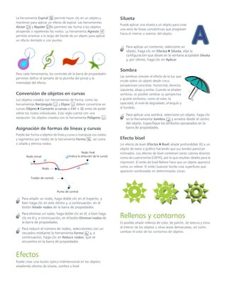 La herramienta Espiral permite hacer clic en un objeto y
mantener para aplicar un efecto de espiral. Las herramientas
Atraer y Repeler le permiten dar forma a los objetos
atrayendo o repeliendo los nodos. La herramienta Agreste
permite arrastrar a lo largo del borde de un objeto para aplicar
un efecto dentado o con puntas.
Para cada herramienta, los controles de la barra de propiedades
permiten definir el tamaño de la plumilla del pincel y la
intensidad del efecto.
Conversión de objetos en curvas
Los objetos creados con herramientas de forma, como las
herramientas Rectángulo y Elipse deben convertirse en
curvas (Objeto  Convertir a curvas o Ctrl + Q) antes de poder
editar los nodos individuales. Esta regla cuenta con una
excepción: los objetos creados con la herramienta Polígono .
Asignación de formas de líneas y curvas
Puede dar forma a objetos de línea y curva si manipula sus nodos
y segmentos por medio de la herramienta Forma , así como
si añade y elimina nodos.
Para añadir un nodo, haga doble clic en el trayecto, o
bien haga clic en este último y, a continuación, en el
botón Añadir nodos de la barra de propiedades.
Para eliminar un nodo, haga doble clic en él, o bien haga
clic en él y, a continuación, en el botón Eliminar nodos de
la barra de propiedades.
Para reducir el número de nodos, selecciónelos con un
recuadro mediante la herramienta Forma y, a
continuación, haga clic en Reducir nodos, que se
encuentra en la barra de propiedades.
Efectos
Puede crear una ilusión óptica tridimensional en los objetos
añadiendo efectos de silueta, sombra o bisel.
Silueta
Puede aplicar una silueta a un objeto para crear
una serie de líneas concéntricas que progresen
hacia el interior o exterior del objeto.
Para aplicar un contorno, seleccione un
objeto, haga clic en Efectos  Silueta, elija la
configuración que desee en la ventana acoplable Silueta
y, por último, haga clic en Aplicar.
Sombra
Las sombras simulan el efecto de la luz que
incide sobre un objeto desde cinco
perspectivas concretas: horizontal, derecha,
izquierda, abajo y arriba. Cuando se añaden
sombras, es posible cambiar su perspectiva
y ajustar atributos, como el color, la
opacidad, el nivel de degradado, el ángulo y
el fundido.
Para aplicar una sombra, seleccione un objeto, haga clic
en la herramienta Sombra y arrastre desde el centro
del objeto. Especifique los atributos apropiados en la
barra de propiedades.
Efecto bisel
Un efecto de bisel (Efectos  Bisel) añade profundidad 3D a un
objeto de texto o gráfico haciendo que sus bordes parezcan
inclinados. Los efectos de bisel contienen tanto colores directos
como de cuatricromía (CMYK), por lo que resultan ideales para la
impresión. El estilo de bisel Relieve hace que un objeto aparezca
como un relieve. El estilo Suavizar borde crea superficies que
aparecen sombreadas en determinadas zonas.
Rellenos y contornos
Es posible añadir rellenos de color, de patrón, de textura y otros
al interior de los objetos u otras áreas demarcadas, así como
cambiar el color de los contornos de objetos.
Nodo inicial
Nodo final
(indica la dirección de la curva)
Nodo
Tirador de control
Punto de control
 