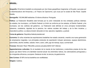  BRASIL:
 Geografía: El territorio brasileño es atravesado por dos líneas geográficas imaginarias: el Ecuador, que pasa por
la desembocadura del Amazonas, y el Trópico de Capricornio, que cruza por la ciudad de São Paulo. Capital:
Brasilia.
 Demografía: 193,946,886 habitantes. El idioma oficial es: Portugués.
 Política: La Federación Brasileña está formada por la unión indisoluble de tres entidades políticas distintas:
los estados, los municipios, y el Distrito Federal. La Unión se conforma por los estados, el Distrito Federal, y los
municipios, son las «esferas del gobierno». La Federación está definida en cinco principios fundamentales:
soberanía, ciudadanía, dignidad de la persona, los valores sociales del trabajo y de la libre iniciativa, y
el pluralismo político. La clásica división del poder en tres: ejecutivo, legislativo, y judicial.
 Forma de gobierno: República federal presidencial
 Economía: En años recientes las exportaciones brasileñas han estado creciendo, creando una nueva generación
de empresarios magnates. Los principales productos de exportación incluyen aeronaves, equipos electrónicos,
automóviles, alcohol, textiles, calzado, hierro, acero, café, jugo de naranja, soya y corned beef.
 Finanzas: Moneda= Real. PIB (US$ a precios actuales) $2421,637 millones
 Segmentaciones culturales: Es el resultado de la mezcla de las tradiciones y costumbres propias de los tres
grupos que dieron forma a la identidad nacional actual: los amerindios nativos, los colonizadores portugueses y
los inmigrantes africanos y europeos. Destacan el arte, la ciencia y la gastronomía.
 Dato Curioso: El 90% de los brasileños son analfabetas.
 Religión: Católica.
 